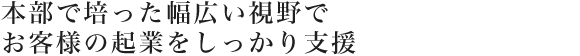 本部で培った幅広い視野でお客様の起業をしっかり支援