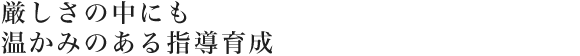 厳しさの中にも温かみのある指導育成