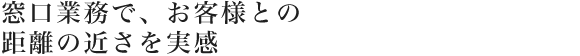 窓口業務で、お客様との距離の近さを実感