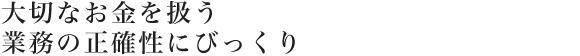 大切なお金を扱う業務の正確性にびっくり