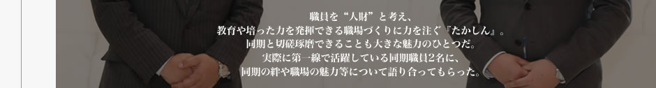 職員を“人財”と考え育成に力を注いでいる＜たかしん＞では、入庫後1年間を研修期間と位置づけ、手厚い集合研修やOJT教育を実施している。実際のところはどうなのか。入庫2年目を迎えた若手職員2名が、教育体制について率直に語り合った。