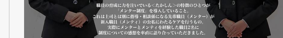 職員の育成に力を注いでいる＜たかしん＞の特徴のひとつが「メンター制度」を導入していること。これは上司とは別に指導・相談係になる先輩職員（メンター）が新入職員（メンティ）の公私にわたるケアを行うもの。実際にメンターとメンティを経験した職員2名に制度についての感想を率直に語り合っていただきました。