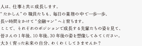 人は、仕事と共に成長します。“たかしん”の職員たちも、毎日の業務の中で一歩一歩、長い時間をかけて“金融マン”へと育ちます。ここで、それぞれのポジションで成長する先輩たちの姿を見て、皆さんの1年後、10年後、30年後の姿を想像してみてください。大きく育った未来の自分、わくわくしてきませんか？