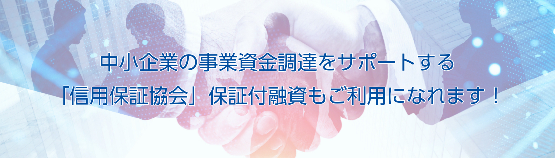 中小企業の事業資金調達をサポートする「信用保証協会」保証付融資もご利用になれます！