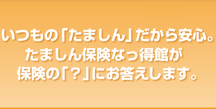 いつもの「たましん」だから安心。たましん保険なっ得館が保険の「？」にお答えします。