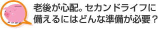 老後が心配。セカンドライフに備えるにはどんな準備が必要？