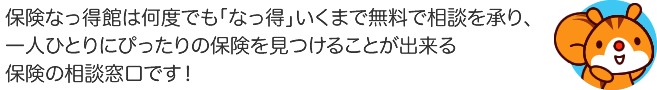 保険なっ得館は何度でも「なっ得」いくまで無料でご相談を承り、一人ひとりにぴったりの保険を見つけることが出来る保険の相談窓口です！