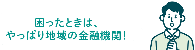 困ったときは、やっぱり地域の金融機関！