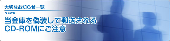 大切なお知らせ一覧 当金庫を偽装して郵送されるCD-ROMにご注意