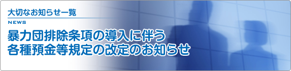 大切なお知らせ一覧 暴力団排除条項の導入に伴う各種預金等規定の改定のお知らせ