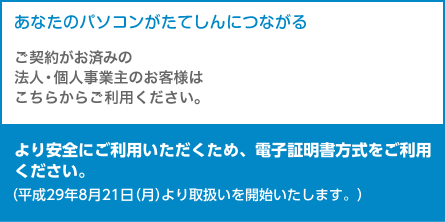 あなたのパソコンがたてしんにつながる
ご契約がお済みの法人・個人事業主のお客様はこちらからご利用ください。