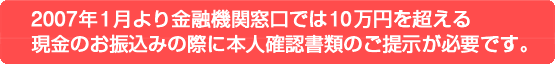 2007年1月より金融機関窓口では10万円を超える
現金のお振込みの際に本人確認書類のご提示が必要です。