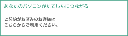 あなたのパソコンがたてしんにつながる
ご契約がお済みのお客様はこちらからご利用ください。