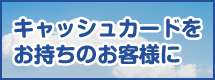 キャッシュカードをお持ちのお客さまに