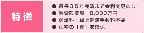 特徴:● 最長35年完済まで金利変更なし / ● 融資限度額　8,000万円 / ● 保証料・繰上返済手数料不要 / ● 住宅の「質」を確保