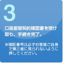 口座振替契約確認書を受け取り、手続き完了。※暗証番号は必ずお客様ご自身で第三者に見られないように押してください。