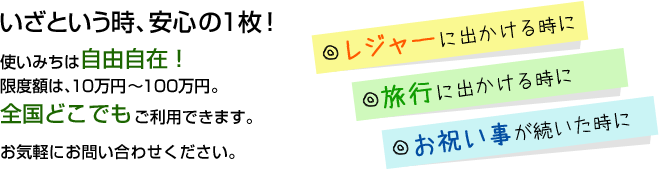 いざという時、安心の1枚！ 使いみちは自由自在！限度額は、10万円～100万円。全国どこでもご利用できます。お気軽にお問い合わせください。