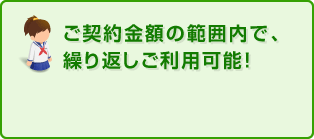 ご契約金額の範囲内で、繰り返しご利用可能！