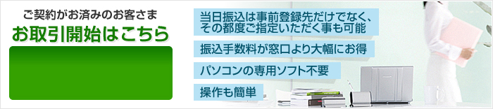 【当日振込は事前登録先だけでなく、その都度ご指定いただく事も可能】【振込手数料が窓口より大幅にお得】【パソコンの専用ソフト不要】【操作も簡単】 ご契約がお済みのお客さま お取引開始はこちら