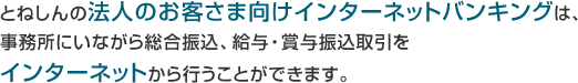 とねしんの法人のお客さま向けインターネットバンキングは、事務所にいながら総合振込、給与・賞与振込取引をインターネットから行うことができます。