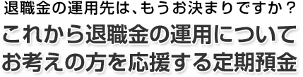 退職金の運用先は、もうお決まりですか？これから退職金の運用についてお考えの方を応援する定期預金。