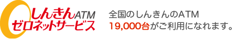 しんきんATMゼロネットサービス 全国のしんきんのATM19,000台がご利用になれます。