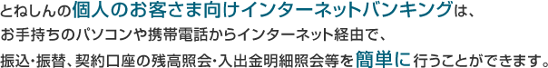 とねしんの個人のお客さま向けインターネットバンキングは、お手持ちのパソコンや携帯電話からインターネット経由で、振込・振替、契約口座の残高照会・入出金明細照会等を簡単に行うことができます。