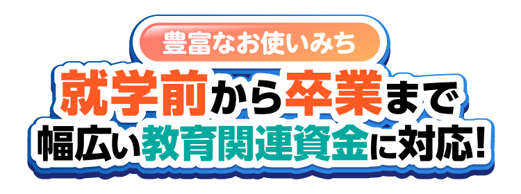 豊富なお使いみち、就学前から卒業まで幅広い教育関連資金に対応！！