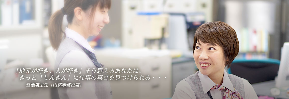 「地元が好き、人が好き」そう思えるあなたは、きっと「しんきん」に仕事の喜びを見つけられる・・・