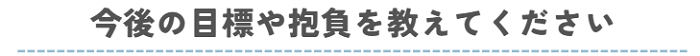 今後の目標や抱負を教えてください